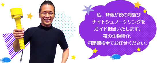 私、斉藤が夜の海遊びナイトシュノーケリングをガイド担当いたします。夜の生物紹介、洞窟探検全てお任せください。